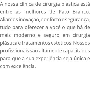 A nossa clínica de cirurgia plástica está entre as melhores de Pato Branco. Aliamos inovação, conforto e segurança, tudo para oferecer a você o que há de mais moderno e seguro em cirurgia plástica e tratamentos estéticos. Nossos profissionais são altamente capacitados para que a sua experiência seja única e com excelência.